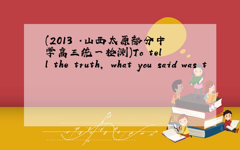 (2013 ·山西太原部分中学高三统一检测)To tell the truth, what you said was t