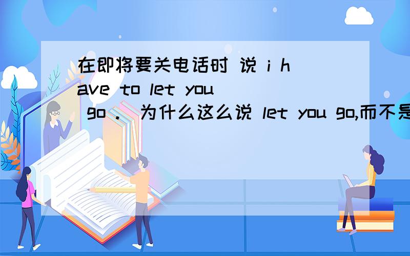 在即将要关电话时 说 i have to let you go .（为什么这么说 let you go,而不是 i ha