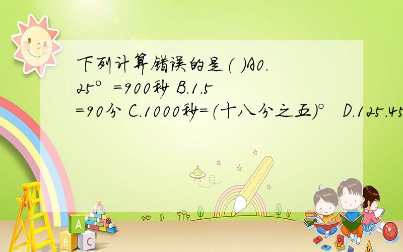 下列计算错误的是（ ）A0.25°=900秒 B.1.5=90分 C.1000秒=（十八分之五）° D.125.45°=