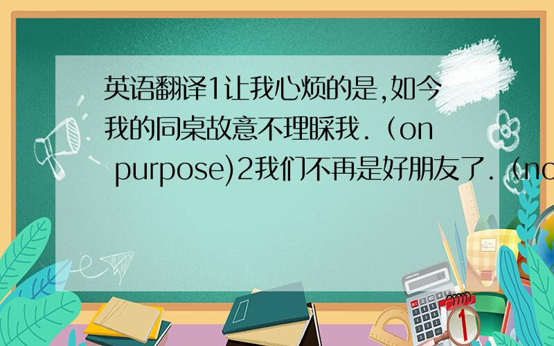 英语翻译1让我心烦的是,如今我的同桌故意不理睬我.（on purpose)2我们不再是好朋友了.（not.any lon