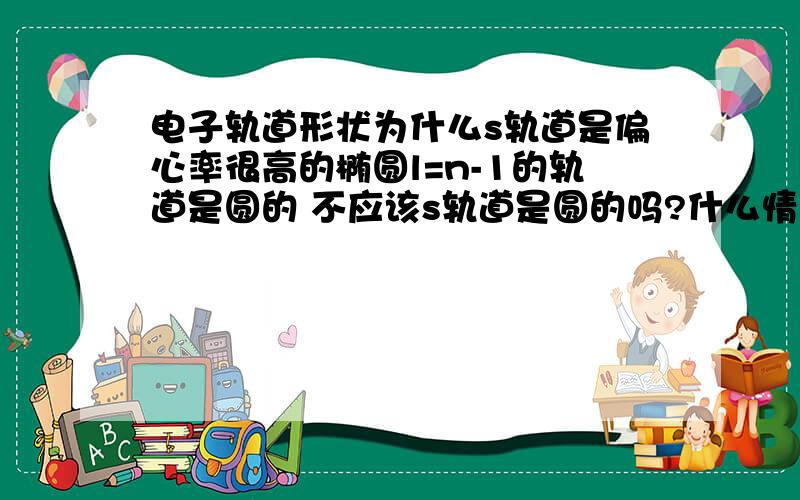 电子轨道形状为什么s轨道是偏心率很高的椭圆l=n-1的轨道是圆的 不应该s轨道是圆的吗?什么情况?倒是来人呀 T T