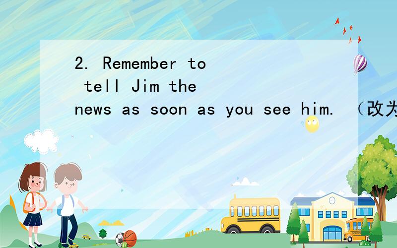 2. Remember to tell Jim the news as soon as you see him. （改为