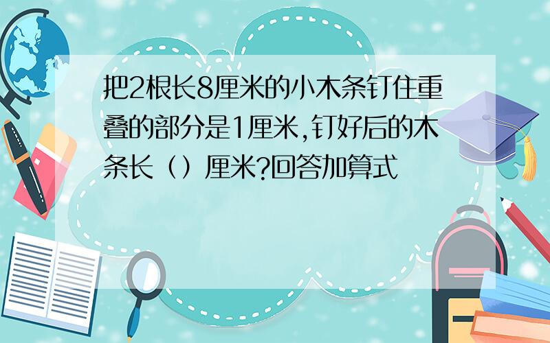 把2根长8厘米的小木条钉住重叠的部分是1厘米,钉好后的木条长（）厘米?回答加算式