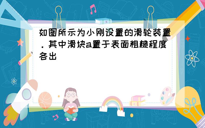 如图所示为小刚设置的滑轮装置。其中滑块a置于表面粗糙程度各出