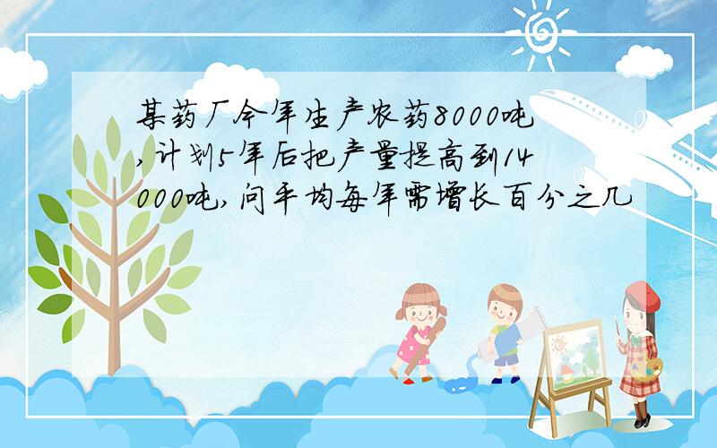 某药厂今年生产农药8000吨,计划5年后把产量提高到14000吨,问平均每年需增长百分之几