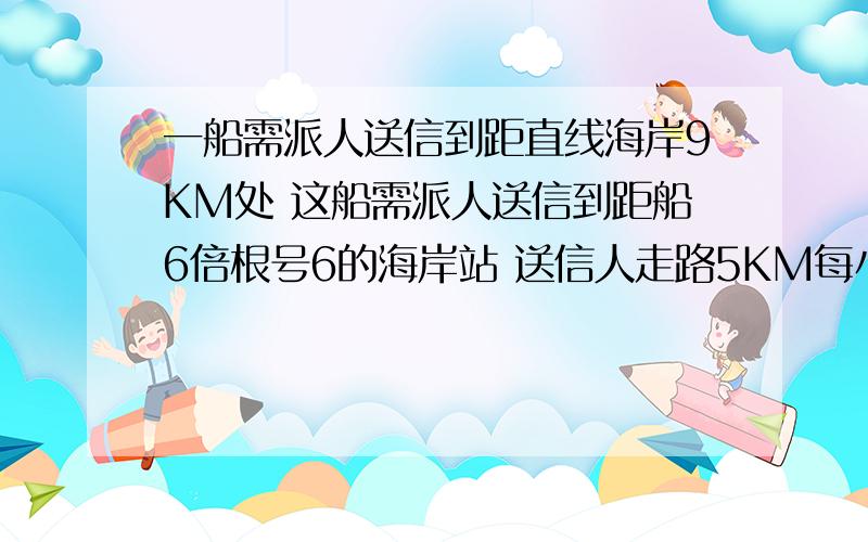 一船需派人送信到距直线海岸9KM处 这船需派人送信到距船6倍根号6的海岸站 送信人走路5KM每小时 船速4KM每小时 问