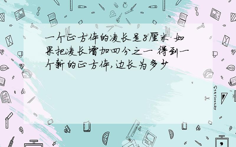 一个正方体的凌长是8厘米 如果把凌长增加四分之一 得到一个新的正方体,边长为多少