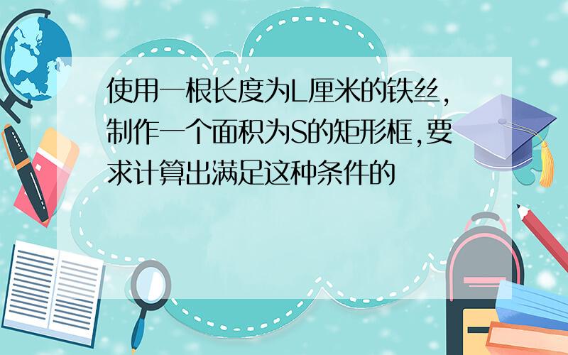 使用一根长度为L厘米的铁丝,制作一个面积为S的矩形框,要求计算出满足这种条件的