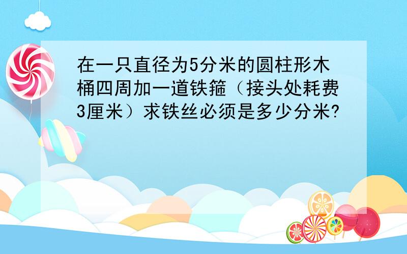 在一只直径为5分米的圆柱形木桶四周加一道铁箍（接头处耗费3厘米）求铁丝必须是多少分米?