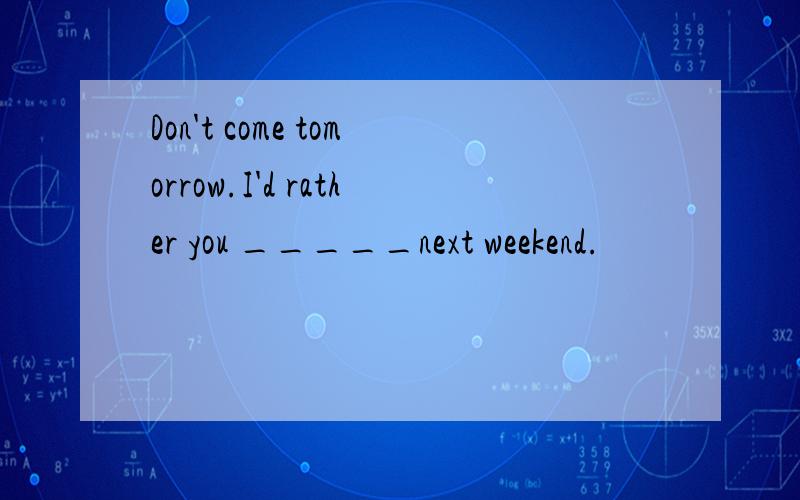 Don't come tomorrow.I'd rather you _____next weekend.