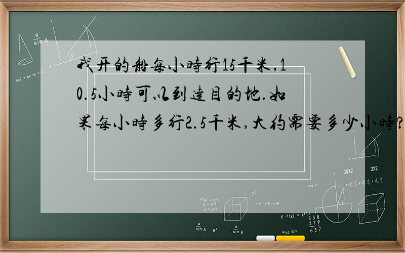 我开的船每小时行15千米,10.5小时可以到达目的地.如果每小时多行2.5千米,大约需要多少小时?