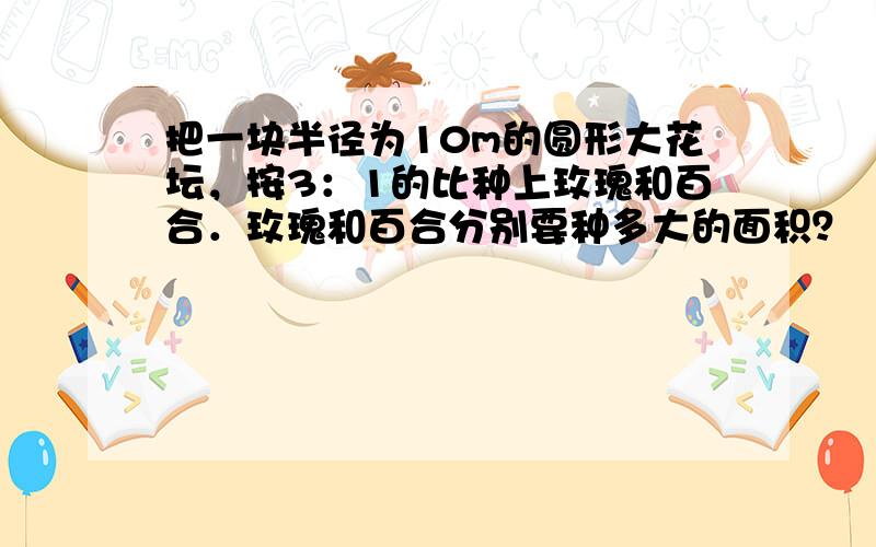 把一块半径为10m的圆形大花坛，按3：1的比种上玫瑰和百合．玫瑰和百合分别要种多大的面积？