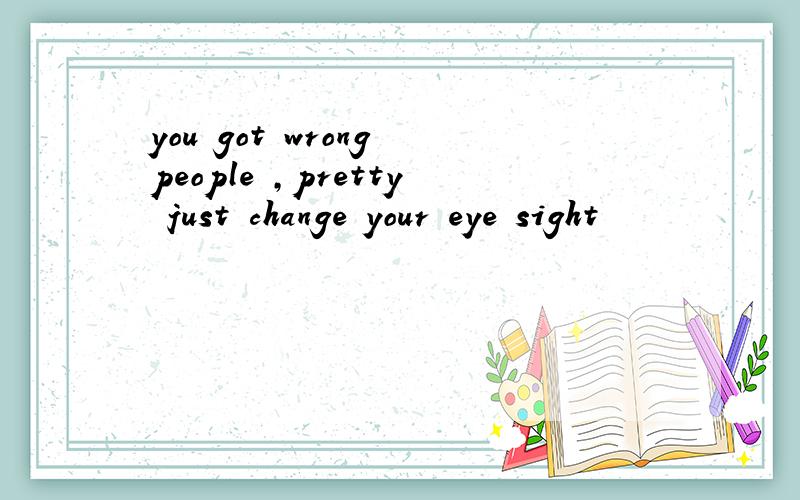 you got wrong people ,pretty just change your eye sight