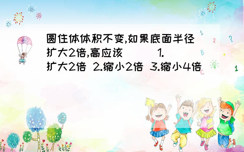 圆住体体积不变,如果底面半径扩大2倍,高应该（ ） 1.扩大2倍 2.缩小2倍 3.缩小4倍