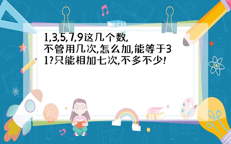 1,3,5,7,9这几个数,不管用几次,怎么加,能等于31?只能相加七次,不多不少!