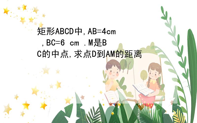 矩形ABCD中,AB=4cm ,BC=6 cm .M是BC的中点,求点D到AM的距离