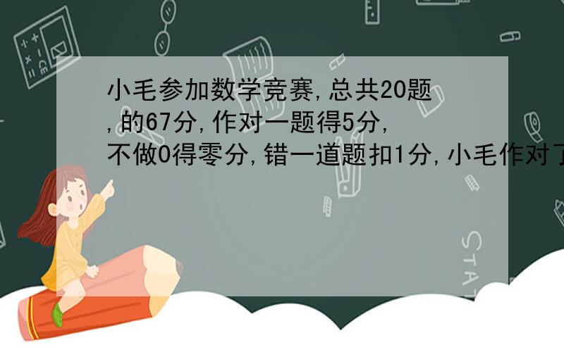 小毛参加数学竞赛,总共20题,的67分,作对一题得5分,不做0得零分,错一道题扣1分,小毛作对了几道题?