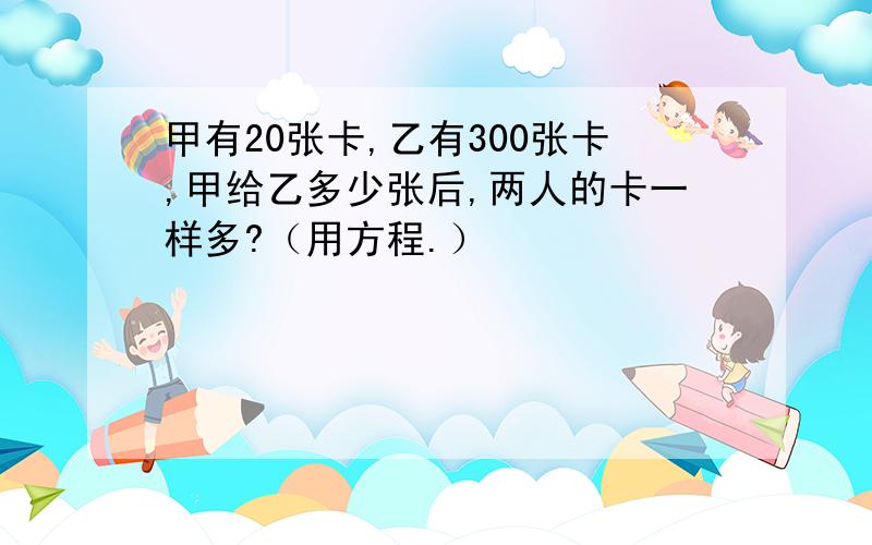 甲有20张卡,乙有300张卡,甲给乙多少张后,两人的卡一样多?（用方程.）