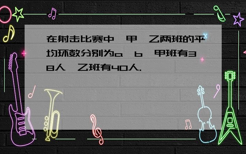 在射击比赛中,甲、乙两班的平均环数分别为a、b,甲班有38人,乙班有40人.