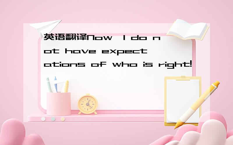 英语翻译Now,I do not have expectations of who is right!