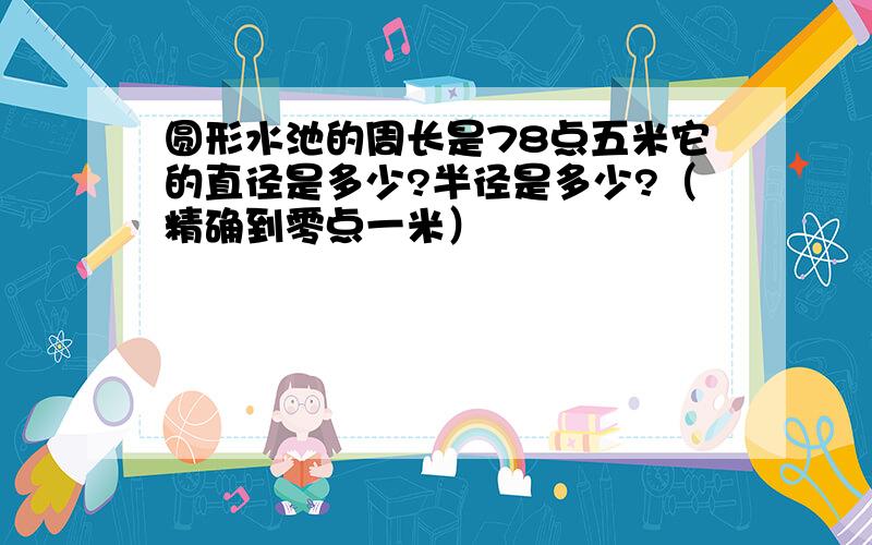 圆形水池的周长是78点五米它的直径是多少?半径是多少?（精确到零点一米）