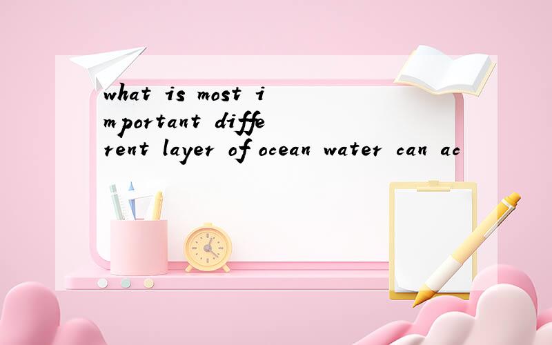 what is most important different layer of ocean water can ac