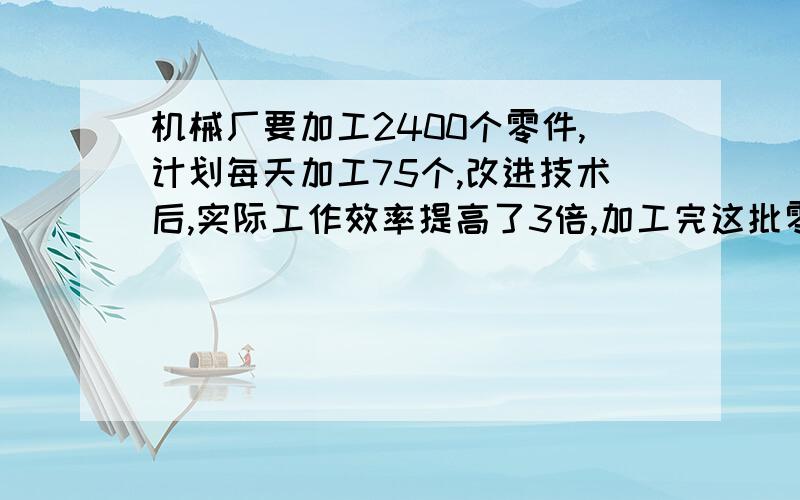 机械厂要加工2400个零件,计划每天加工75个,改进技术后,实际工作效率提高了3倍,加工完这批零件实际提