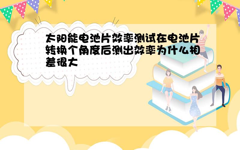 太阳能电池片效率测试在电池片转换个角度后测出效率为什么相差很大