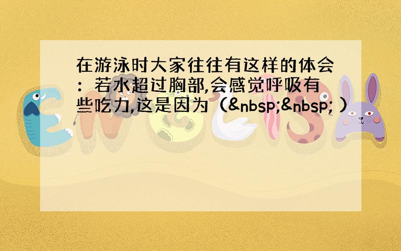 在游泳时大家往往有这样的体会：若水超过胸部,会感觉呼吸有些吃力,这是因为（   ）