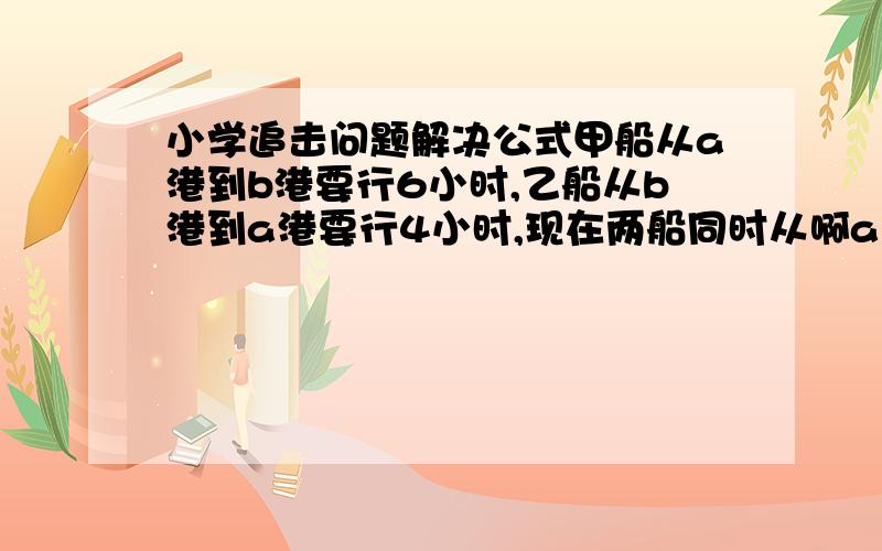 小学追击问题解决公式甲船从a港到b港要行6小时,乙船从b港到a港要行4小时,现在两船同时从啊a、b两港出发,相向而行,结