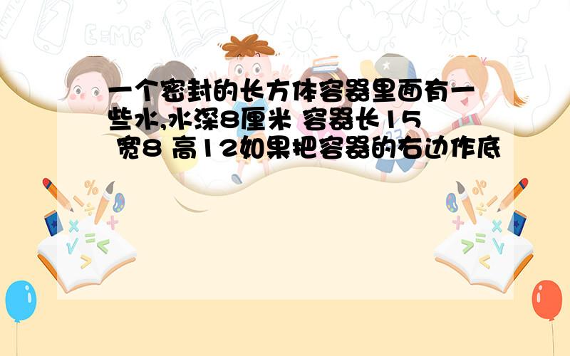 一个密封的长方体容器里面有一些水,水深8厘米 容器长15 宽8 高12如果把容器的右边作底