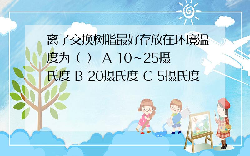 离子交换树脂最好存放在环境温度为（ ） A 10~25摄氏度 B 20摄氏度 C 5摄氏度