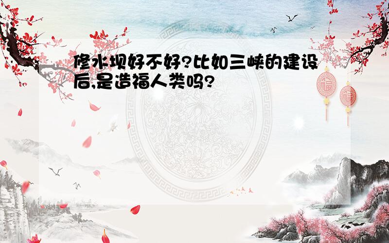 修水坝好不好?比如三峡的建设后,是造福人类吗?