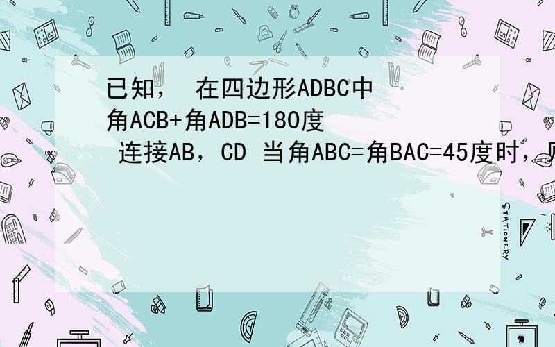 已知， 在四边形ADBC中 角ACB+角ADB=180度 连接AB，CD 当角ABC=角BAC=45度时，则角ADC=？