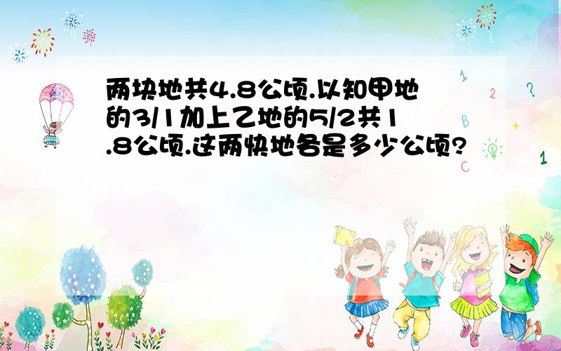 两块地共4.8公顷.以知甲地的3/1加上乙地的5/2共1.8公顷.这两快地各是多少公顷?