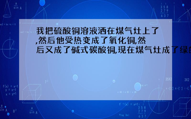 我把硫酸铜溶液洒在煤气灶上了,然后他受热变成了氧化铜,然后又成了碱式碳酸铜,现在煤气灶成了绿的了,一做饭就黑,一晾干就绿