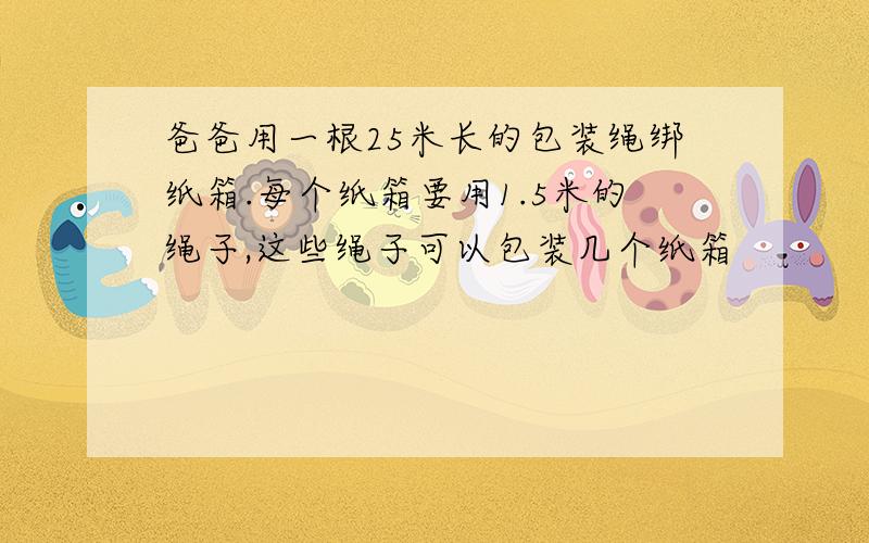 爸爸用一根25米长的包装绳绑纸箱.每个纸箱要用1.5米的绳子,这些绳子可以包装几个纸箱