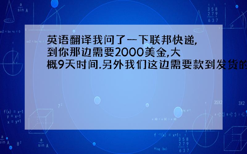 英语翻译我问了一下联邦快递,到你那边需要2000美金,大概9天时间.另外我们这边需要款到发货的,你看有没有问题.