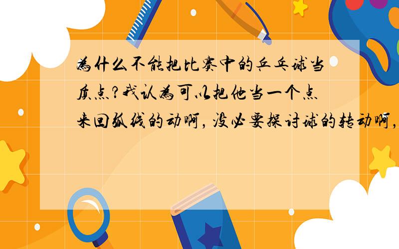 为什么不能把比赛中的乒乓球当质点？我认为可以把他当一个点来回弧线的动啊，没必要探讨球的转动啊，地球公转时还自转呢，自身也