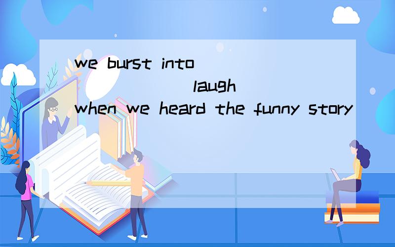 we burst into _____ (laugh) when we heard the funny story