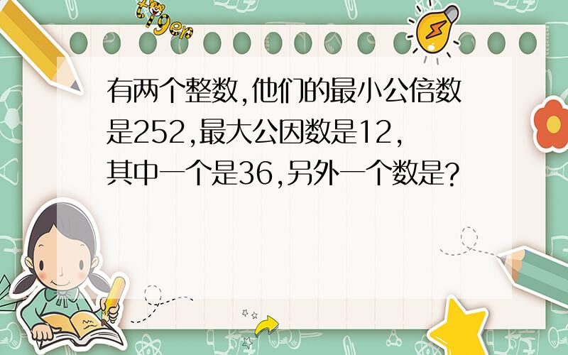 有两个整数,他们的最小公倍数是252,最大公因数是12,其中一个是36,另外一个数是?