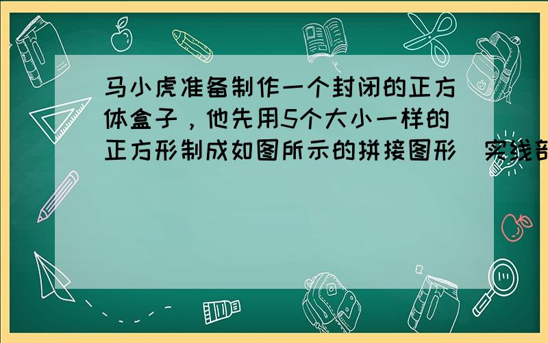 马小虎准备制作一个封闭的正方体盒子，他先用5个大小一样的正方形制成如图所示的拼接图形（实线部分），经折叠后发现还少了一个