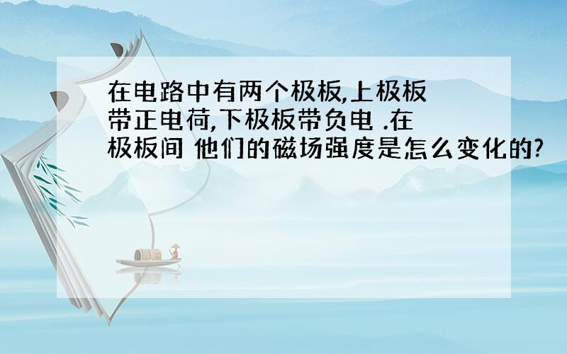 在电路中有两个极板,上极板 带正电荷,下极板带负电 .在极板间 他们的磁场强度是怎么变化的?