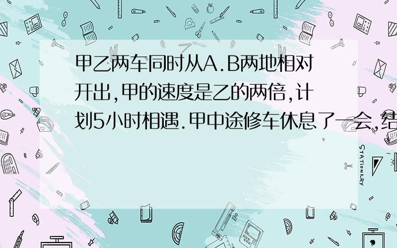 甲乙两车同时从A.B两地相对开出,甲的速度是乙的两倍,计划5小时相遇.甲中途修车休息了一会,结果7小时