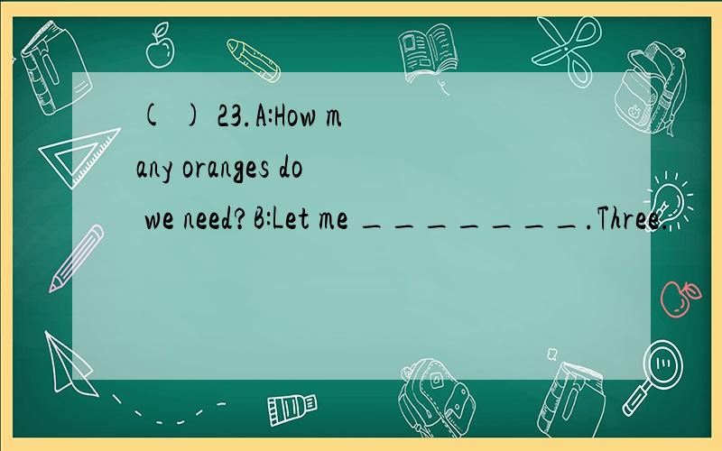 ( ) 23.A:How many oranges do we need?B:Let me _______.Three.