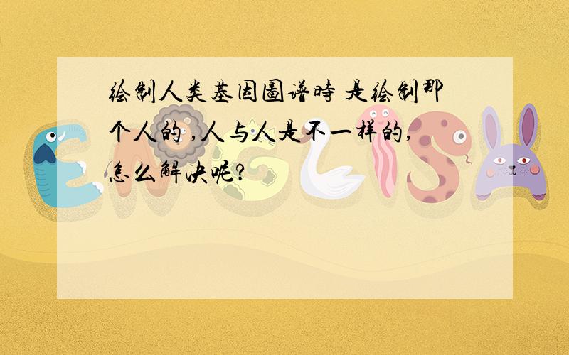 绘制人类基因图谱时 是绘制那个人的 ,人与人是不一样的,怎么解决呢?