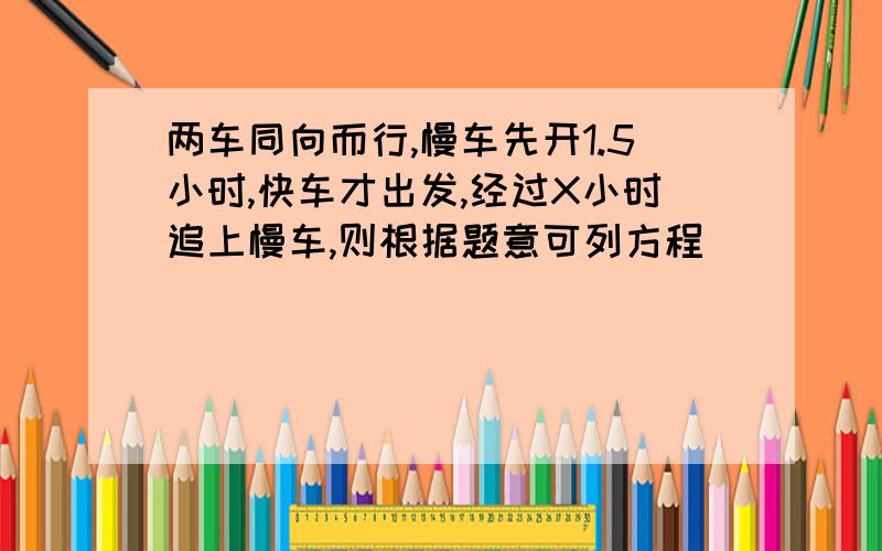 两车同向而行,慢车先开1.5小时,快车才出发,经过X小时追上慢车,则根据题意可列方程