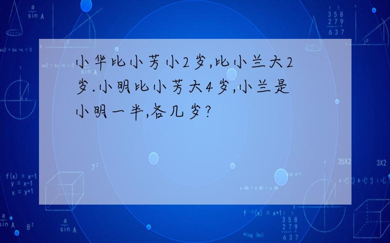 小华比小芳小2岁,比小兰大2岁.小明比小芳大4岁,小兰是小明一半,各几岁?