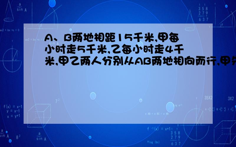 A、B两地相距15千米,甲每小时走5千米,乙每小时走4千米,甲乙两人分别从AB两地相向而行,甲先出发1小时后乙再出发,几