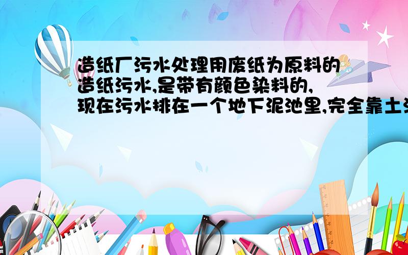 造纸厂污水处理用废纸为原料的造纸污水,是带有颜色染料的,现在污水排在一个地下泥池里,完全靠土渗!请问有没有什么化学物品放